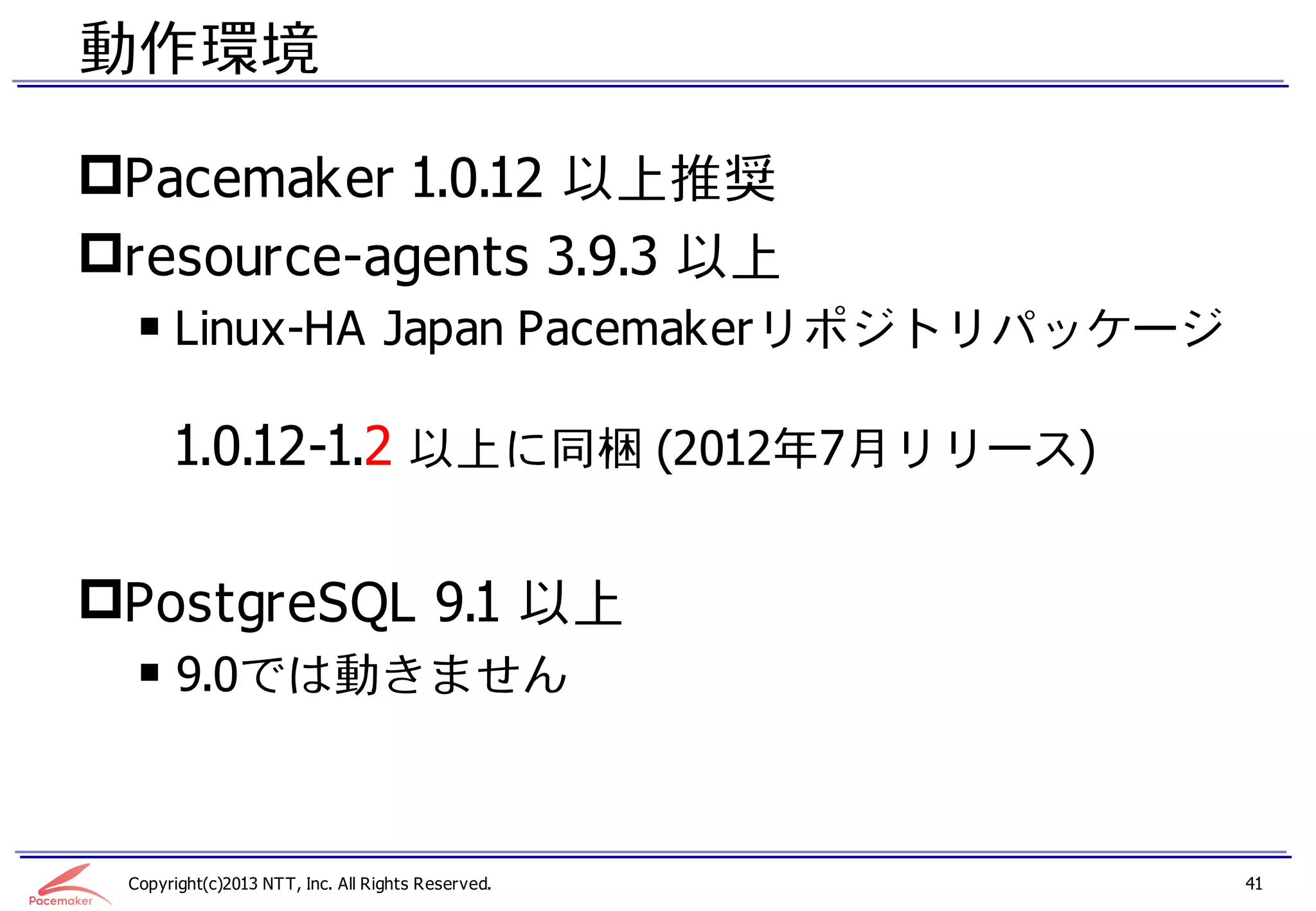 動作環境

Pacemaker 1.0.12 以上推奨
resource-agents 3.9.3 以上
  ￭ Linux-HA Japan Pacemakerリポジトリパッケージ

       1.0.12-1.2 以上に同梱 (2012年7月リリース)

PostgreSQL 9.1 以上
  ￭ 9.0では動きません



 Copyright(c)2013 NTT, Inc. All Rights Reserved.   41
 