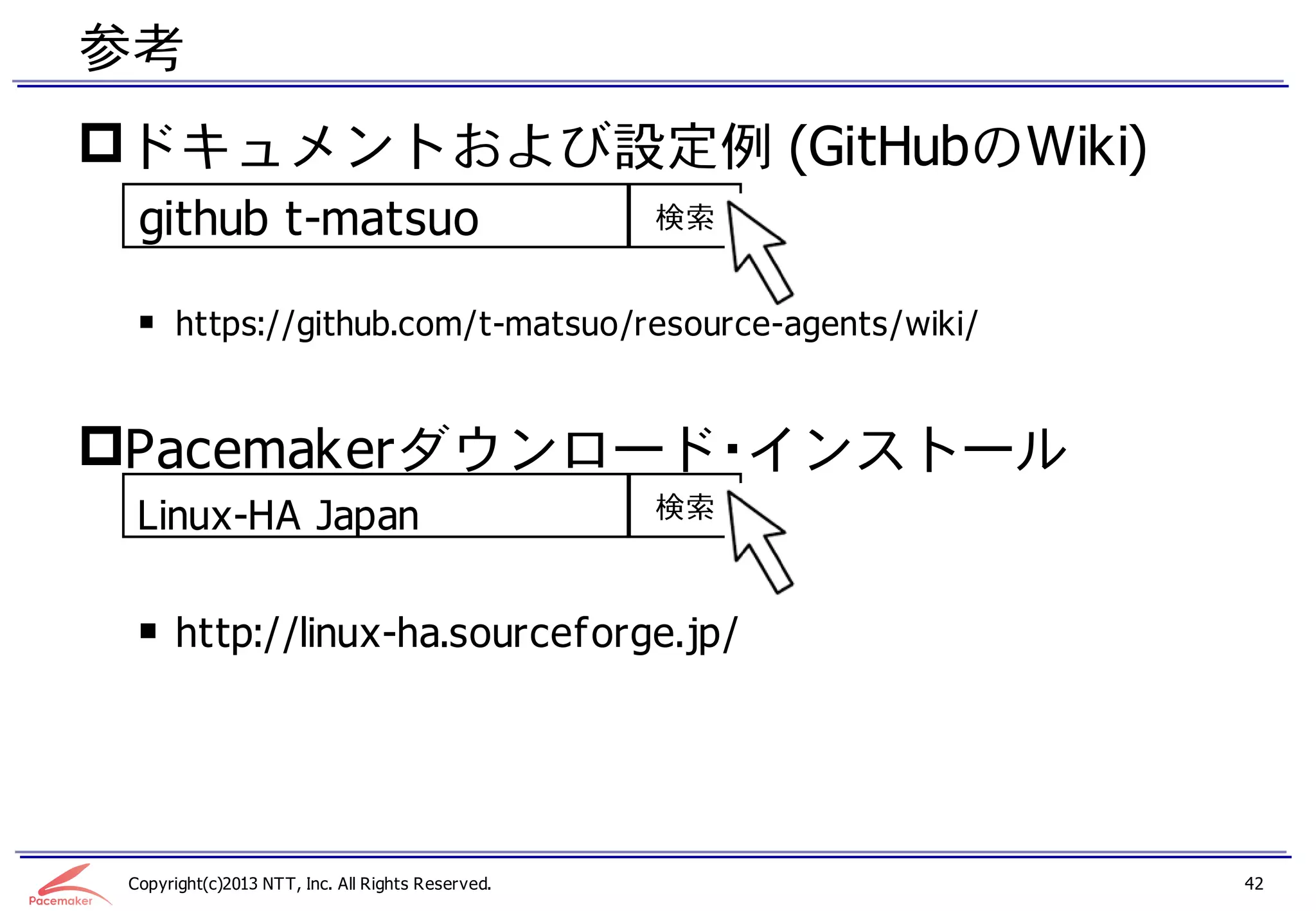 参考
ドキュメントおよび設定例 (GitHubのWiki)
  github t-matsuo                                  検索


  ￭ https://github.com/t-matsuo/resource-agents/wiki/


Pacemakerダウンロード・インストール
  Linux-HA Japan                                   検索



  ￭ http://linux-ha.sourceforge.jp/




 Copyright(c)2013 NTT, Inc. All Rights Reserved.        42
 