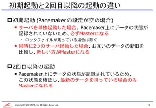 初期起動と2回目以降の起動の違い
 初期起動 (Pacemakerの設定が空の場合)
 ￭ サーバを単独起動した場合、 Pacemaker上にデータの状態が
   記録されていないため、必ずMasterになる
       • ロックファイルが残っている場合は除く
 ￭ 同時に2つのサーバ起動した場合、お互いのデータの新旧を
   比較し、新しい方がMasterになる


 2回目以降の起動
 ￭ Pacemaker上にデータの状態が記録されているため、
   この状態を確認し、最新のデータを持っている場合のみ
   Masterになれる


 Copyright(c)2013 NTT, Inc. All Rights Reserved.   19
 