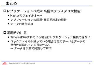 まとめ
 レプリケーション構成の高信頼クラスタ３大機能
 ￭ Masterのフェイルオーバ
 ￭ レプリケーションの同期・非同期設定の切替
 ￭ データの状態管理


 運用時の注意
 ￭ TimelineIDがずれている場合はレプリケーション接続できない
 ￭ ロックファイルが残っている場合は他のサーバとデータの
   整合性が崩れている可能性あり
   → データを手動で同期して解消



 Copyright(c)2013 NTT, Inc. All Rights Reserved.   20
 