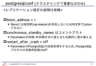 postgresql.conf (クラスタリングで重要な点のみ)
<レプリケーション設定の説明は省略>

 listen_address = *
  ￭ Slaveには仮想IP(vip-master)が存在しないため特定IPでListen
    できない
 synchronous_standby_names はコメントアウト
  ￭ Pacemakerが同期・非同期を切り替えるため動的に書き換える
 restart_after_crash = off
  ￭ PacemakerがPostgreSQLの状態管理をするため、PostgreSQL
    プロセスの自動再起動はoff



   Copyright(c)2013 NTT, Inc. All Rights Reserved.   23
 