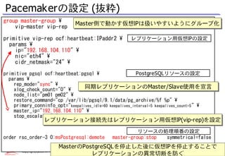 Pacemakerの設定 (抜粋)
group master-group                            Master側で動かす仮想IPは扱いやすいようにグループ化
    vip-master vip-rep                         Master側で動かす仮想IPは扱いやすいようにグループ化

primitive vip-rep ocf:heartbeat:IPaddr2                       レプリケーション用仮想IPの設定
  params 
    ip="192.168.104.110" 
    nic="eth4" 
    cidr_netmask="24" 
primitive pgsql ocf:heartbeat:pgsql                      PostgreSQLリソースの設定
  params 
    rep_mode="sync" 
    xlog_check_count="0" 
                                 同期レプリケーションのMaster/Slave使用を宣言
                                 同期レプリケーションのMaster/Slave使用を宣言
    node_list="pm01 pm02" 
    restore_command="cp /var/lib/pgsql/9.1/data/pg_archive/%f %p" 
    primary_conninfo_opt="keepalives_idle=60 keepalives_interval=5 keepalives_count=5 " 
    master_ip="192.168.104.110" 
    stop_escalate="0" 
                       レプリケーション接続先はレプリケーション用仮想IP(vip-rep)を設定
                       レプリケーション接続先はレプリケーション用仮想IP(vip-rep)を設定
                                                                   リソースの処理順番の設定
order rsc_order-3 0:msPostgresql:demote                  master-group:stop symmetrical=false
                                  MasterのPostgreSQLを停止した後に仮想IPを停止することで
                                  MasterのPostgreSQLを停止した後に仮想IPを停止することで
       Copyright(c)2013 NTT, Inc. All Rights Reserved.               25
                                            レプリケーションの異常切断を防ぐ
 
