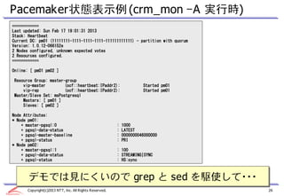 Pacemaker状態表示例 (crm_mon –A 実行時)
============
Last updated: Sun Feb 17 19:01:31 2013
Stack: Heartbeat
Current DC: pm01 (11111111-1111-1111-1111-111111111111) - partition with quorum
Version: 1.0.12-066152e
2 Nodes configured, unknown expected votes
2 Resources configured.
============

Online: [ pm01 pm02 ]

Resource Group: master-group
    vip-master         (ocf::heartbeat:IPaddr2):                     Started pm01
    vip-rep            (ocf::heartbeat:IPaddr2):                     Started pm01
Master/Slave Set: msPostgresql
    Masters: [ pm01 ]
    Slaves: [ pm02 ]

Node Attributes:
* Node pm01:
    + master-pgsql:0                                    :   1000
    + pgsql-data-status                                 :   LATEST
    + pgsql-master-baseline                             :   0000000046000000
    + pgsql-status                                      :   PRI
* Node pm02:
    + master-pgsql:1                                    : 100
    + pgsql-data-status                                 : STREAMING|SYNC
    + pgsql-status                                      : HS:sync



       デモでは見にくいので grep と sed を駆使して・・・
       デモでは見にくいので grep と sed を駆使して・・・
      Copyright(c)2013 NTT, Inc. All Rights Reserved.                               26
 