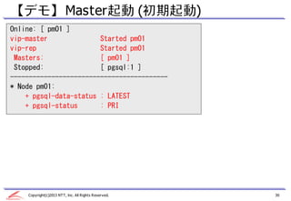 【デモ】 Master起動 (初期起動)
Online: [ pm01 ]
vip-master              Started pm01
vip-rep                 Started pm01
 Masters:               [ pm01 ]
 Stopped:               [ pgsql:1 ]
------------------------------------------
* Node pm01:
    + pgsql-data-status : LATEST
    + pgsql-status      : PRI




    Copyright(c)2013 NTT, Inc. All Rights Reserved.   30
 