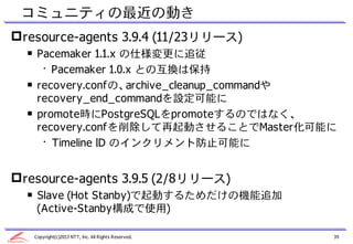 コミュニティの最近の動き
 resource-agents 3.9.4 (11/23リリース)
  ￭ Pacemaker 1.1.x の仕様変更に追従
     • Pacemaker 1.0.x との互換は保持
  ￭ recovery.confの、archive_cleanup_commandや
    recovery_end_commandを設定可能に
  ￭ promote時にPostgreSQLをpromoteするのではなく、
    recovery.confを削除して再起動させることでMaster化可能に
     • Timeline ID のインクリメント防止可能に


 resource-agents 3.9.5 (2/8リリース)
  ￭ Slave (Hot Stanby)で起動するためだけの機能追加
    (Active-Stanby構成で使用)

   Copyright(c)2013 NTT, Inc. All Rights Reserved.   39
 