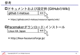 参考
ドキュメントおよび設定例 (GitHubのWiki)
  github t-matsuo                                  検索


  ￭ https://github.com/t-matsuo/resource-agents/wiki/


Pacemakerダウンロード・インストール
  Linux-HA Japan                                   検索



  ￭ http://linux-ha.sourceforge.jp/




 Copyright(c)2013 NTT, Inc. All Rights Reserved.        42
 