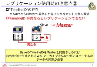 レプリケーション使用時の注意点②
 "TimelineID"の存在
  ￭ SlaveからMasterへ昇格した際インクリメントされる数値
 TimelineID が異なるとレプリケーションできない
                                                   Slave   → Master

              5                               5       6
                                異なる

       SlaveのTimelineIDをMasterと同期させるには
Master側で生成されるWALアーカイブをSlave 側にコピーするか
                 データの同期が必要
 Copyright(c)2013 NTT, Inc. All Rights Reserved.                      9
 