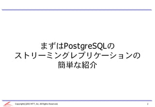 まずはPostgreSQLの
ストリーミングレプリケーションの
     簡単な紹介



Copyright(c)2013 NTT, Inc. All Rights Reserved.   2
 