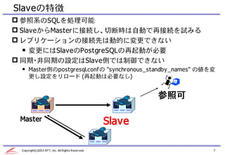 Slaveの特徴
 参照系のSQLを処理可能
 SlaveからMasterに接続し、切断時は自動で再接続を試みる
 レプリケーションの接続先は動的に変更できない
   ￭ 変更にはSlaveのPostgreSQLの再起動が必要
 同期・...