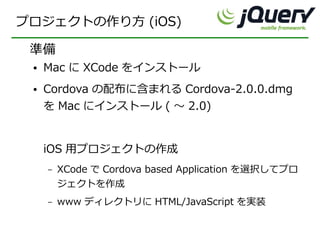 プロジェクトの作り方 (iOS)

 準備
 ●   Mac に XCode をインストール
 ●   Cordova の配布に含まれる Cordova-2.0.0.dmg
     を Mac にインストール ( ～ 2.0)


     iOS 用プロジェクトの作成
     –   XCode で Cordova based Application を選択してプロ
         ジェクトを作成
     –   www ディレクトリに HTML/JavaScript を実装
 