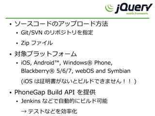 ●   ソースコードのアップロード方法
    ●   Git/SVN のリポジトリを指定
    ●   Zip ファイル
●   対象プラットフォーム
    ●   iOS, Android™, Windows® Phone,
        Blackberry® 5/6/7, webOS and Symbian
        (iOS は証明書がないとビルドできません！！ )
●   PhoneGap Build API を提供
    ●   Jenkins などで自動的にビルド可能
        → テストなどを効率化
 
