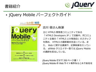 書籍紹介
●   jQuery Mobile パーフェクトガイド


                吉川 徹さん執筆
                主に HTML5 開発者コミュニティである
                「 HTML5 Developers JP 」で活動中。同コミュ
                ニティ主催の「 HTML5 とか勉強会」のスタッフ
                を務め、 HTML5 の最新動向を追っている。ま
                た、 Web に関する講演や、記事執筆を行ってい
                る。 allWeb クリエイター塾では jQuery Mobile
                の講師を担当している。


                jQuery Mobile だけで 350 ページ超！！
                jQuery Mobile の Web サイト制作ならこれでお任せ
 