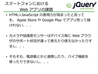 スマートフォンにおける
    Web アプリの課題
●   HTML+JavaScript の表現力が高まったと言って
    も、 Apple Store や Google Play でアプリ売って儲
    けれない、、、

●   カメラや加速度センサーはデバイス毎に Web ブラウ
    ザのサポート状況が違って使えたり使えなかったりす
    るし、、、

●   そもそも、電話帳とかと連携したり、バイブ機能を
    使ったりできないし、、、
 