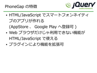 PhoneGap の特徴
●   HTML/JavaScript でスマートフォンネイティ
    ブのアプリが作れる
    (AppStore 、 Google Play へ登録可 )
●   Web ブラウザだけじゃ利用できない機能が
    HTML/JavaScript で使える
●   プラグインにより機能を拡張可
 