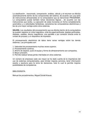 La clasificación , reacomodo, comparación, análisis, cálculo y el resumen se efectúa
automáticamente dentro de los componentes del sistema, de acuerdo con una serie
de instrucciones almacenadas en la computadora que se denominan PROGRAMA.
La computadora puede también tomar decisiones lógicas , de acuerdo con las
instrucciones que reciba. La ejecución de estas funciones en forma completamente
automática y a velocidades fantásticas, caracteriza las computadoras electrónicas y
les da una mayor ventaja sobre otros sistemas.

SALIDA. Los resultados del procesamiento que se efectúa dentro de la computadora
se pueden registrar en cinta magnética, cinta de papel perforada, tarjetas perforadas,
disketes, casetes, discos magnéticos, una pantalla o por conexión directa entre la
unidad de proceso y un dispositivo de impresión.

El procesamiento electrónico de datos tiene varias ventajas sobre los demás
sistemas. Las principales son:

1. Velocidad de procesamiento muchas veces superior,
2. Procesamiento continúo,
3. Ahorro de espacio, pues el equipo y forma de almacenamiento son compactos,
4. Mayor precisión,
5. Permite realizar tareas jamás intentadas en otros sistemas.

Un número de empresas cada vez mayor se ha dado cuenta de la importancia del
uso de sistemas computarizados, para brindar mejores servicios, tener información
exacta y oportuna para la toma de decisiones, todo lo cual le permite mejores
posibilidades de competencia.


BIBLIOGRAFÍA:

Manual de procedimientos, Miguel Duhalt Krauss.




                                                                                   10
 