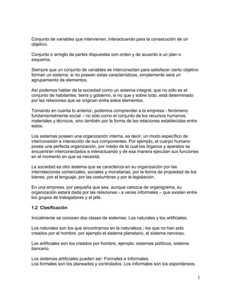 Conjunto de variables que intervienen, interactuando para la consecución de un
objetivo.

Conjunto o arreglo de partes dispuestas con orden y de acuerdo a un plan o
esquema.

Siempre que un conjunto de variables se interconectan para satisfacer cierto objetivo
forman un sistema: si no poseen estas características, simplemente será un
agrupamiento de elementos.

Así podemos hablar de la sociedad como un sistema integral, que no sólo es el
conjunto de habitantes, tierra y gobierno, si no que y sobre todo, está determinado
por las relaciones que se originan entre estos elementos.

Tomando en cuenta lo anterior, podemos comprender a la empresa - fenómeno
fundamentalmente social – no sólo como el conjunto de los recursos humanos,
materiales y técnicos, sino también por la forma de las relaciones establecidas entre
estos.

Los sistemas poseen una organización interna, es decir, un modo específico de
interconexión e interacción de sus componentes. Por ejemplo, el cuerpo humano
posee una perfecta organización, por medio de la cual los órganos y aparatos se
encuentran interconectados e interactuando y de esa manera ejecutan sus funciones
en el momento en que se necesita.

La sociedad es otro sistema que se caracteriza en su organización por las
interrelaciones comerciales, sociales y monetarias; por la forma de propiedad de los
bienes, por el lenguaje, por las costumbres y por la legislación.

En una empresa, por pequeña que sea, aunque carezca de organigrama, su
organización estará dada por las relaciones - a veces informales – que existen entre
los grupos de trabajadores y el jefe.

1.2 Clasificación

Inicialmente se conocen dos clases de sistemas: Los naturales y los artificiales.

Los naturales son los que encontramos en la naturaleza.; los que no han sido
creados por el hombre, por ejemplo el sistema planetario, el sistema nervioso.

Los artificiales son los creados por hombre, ejemplo: sistemas políticos, sistema
bancario.

Los sistemas artificiales pueden ser: Formales e Informales.
Los formales son los planeados y controlados. Los informales son los espontáneos.


                                                                                        2
 