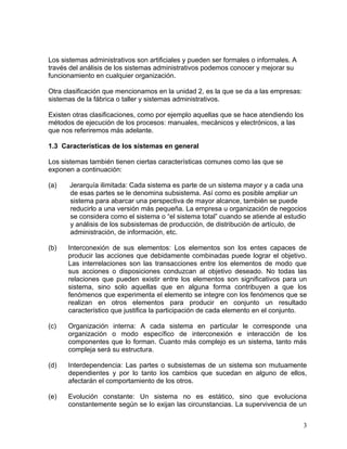 Los sistemas administrativos son artificiales y pueden ser formales o informales. A
través del análisis de los sistemas administrativos podemos conocer y mejorar su
funcionamiento en cualquier organización.

Otra clasificación que mencionamos en la unidad 2, es la que se da a las empresas:
sistemas de la fábrica o taller y sistemas administrativos.

Existen otras clasificaciones, como por ejemplo aquellas que se hace atendiendo los
métodos de ejecución de los procesos: manuales, mecánicos y electrónicos, a las
que nos referiremos más adelante.

1.3 Características de los sistemas en general

Los sistemas también tienen ciertas características comunes como las que se
exponen a continuación:

(a)    Jerarquía ilimitada: Cada sistema es parte de un sistema mayor y a cada una
       de esas partes se le denomina subsistema. Así como es posible ampliar un
       sistema para abarcar una perspectiva de mayor alcance, también se puede
       reducirlo a una versión más pequeña. La empresa u organización de negocios
       se considera como el sistema o “el sistema total” cuando se atiende al estudio
       y análisis de los subsistemas de producción, de distribución de artículo, de
       administración, de información, etc.

(b)   Interconexión de sus elementos: Los elementos son los entes capaces de
      producir las acciones que debidamente combinadas puede lograr el objetivo.
      Las interrelaciones son las transacciones entre los elementos de modo que
      sus acciones o disposiciones conduzcan al objetivo deseado. No todas las
      relaciones que pueden existir entre los elementos son significativos para un
      sistema, sino solo aquellas que en alguna forma contribuyen a que los
      fenómenos que experimenta el elemento se integre con los fenómenos que se
      realizan en otros elementos para producir en conjunto un resultado
      característico que justifica la participación de cada elemento en el conjunto.

(c)   Organización interna: A cada sistema en particular le corresponde una
      organización o modo específico de interconexión e interacción de los
      componentes que lo forman. Cuanto más complejo es un sistema, tanto más
      compleja será su estructura.

(d)   Interdependencia: Las partes o subsistemas de un sistema son mutuamente
      dependientes y por lo tanto los cambios que sucedan en alguno de ellos,
      afectarán el comportamiento de los otros.

(e)   Evolución constante: Un sistema no es estático, sino que evoluciona
      constantemente según se lo exijan las circunstancias. La supervivencia de un


                                                                                      3
 