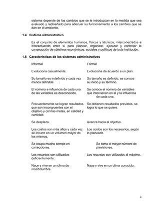 sistema depende de los cambios que se le introduzcan en la medida que sea
      evaluado y rediseñado para adecuar su funcionamiento a los cambios que se
      dan en el ambiente.

1.4 Sistema administrativo

      Es el conjunto de elementos humanos, físicos y técnicos, interconectados e
      interactuando entre sí para planear, organizar, ejecutar y controlar la
      consecución de objetivos económicos, sociales y políticos de toda institución.

1.5 Características de los sistemas administrativos

      Informal                                 Formal

      Evoluciona casualmente.                  Evoluciona de acuerdo a un plan.

      Su tamaño es indefinido y cada vez       Su tamaño es definido, se conoce
      menos definible    .                     su inicio y su término.

      El número e influencia de cada una       Se conoce el número de variables
      de las variables es desconocido.         que intervienen en el y la influencia
                                                      de cada una.

      Frecuentemente se logran resultados      Se obtienen resultados previstos, se
      que son incongruentes con el             logra lo que se quiere.
      objetivo y con las metas, en calidad y
      cantidad.

      Se desplaza.                             Avanza hacia el objetivo.

      Los costos son más altos y cada vez      Los costos son los necesarios, según
      se incurre en un volumen mayor de        lo planeado.
      los mismos.

      Se ocupa mucho tiempo en                       Se toma el mayor número de
      correcciones.                                  previsiones.

      Los recursos son utilizados              Los recursos son utilizados al máximo.
      deficientemente.

      Nace y vive en un clima de               Nace y vive en un clima conocido.
      incertidumbre.




                                                                                       4
 