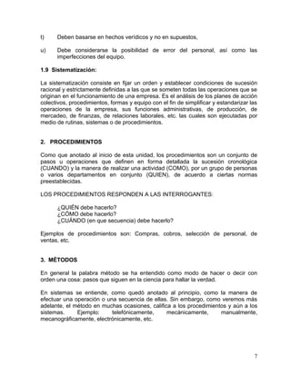 t)    Deben basarse en hechos verídicos y no en supuestos,

u)    Debe considerarse la posibilidad de error del personal, así como las
      imperfecciones del equipo.

1.9 Sistematización:

La sistematización consiste en fijar un orden y establecer condiciones de sucesión
racional y estrictamente definidas a las que se someten todas las operaciones que se
originan en el funcionamiento de una empresa. Es el análisis de los planes de acción
colectivos, procedimientos, formas y equipo con el fin de simplificar y estandarizar las
operaciones de la empresa, sus funciones administrativas, de producción, de
mercadeo, de finanzas, de relaciones laborales, etc. las cuales son ejecutadas por
medio de rutinas, sistemas o de procedimientos.


2. PROCEDIMIENTOS

Como que anotado al inicio de esta unidad, los procedimientos son un conjunto de
pasos u operaciones que definen en forma detallada la sucesión cronológica
(CUANDO) y la manera de realizar una actividad (COMO), por un grupo de personas
o varios departamentos en conjunto (QUIEN), de acuerdo a ciertas normas
preestablecidas.

LOS PROCEDIMIENTOS RESPONDEN A LAS INTERROGANTES:

      ¿QUIÉN debe hacerlo?
      ¿CÓMO debe hacerlo?
      ¿CUÁNDO (en que secuencia) debe hacerlo?

Ejemplos de procedimientos son: Compras, cobros, selección de personal, de
ventas, etc.


3. MÉTODOS

En general la palabra método se ha entendido como modo de hacer o decir con
orden una cosa: pasos que siguen en la ciencia para hallar la verdad.

En sistemas se entiende, como quedó anotado al principio, como la manera de
efectuar una operación o una secuencia de ellas. Sin embargo, como veremos más
adelante, el método en muchas ocasiones, califica a los procedimientos y aún a los
sistemas.     Ejemplo:     telefónicamente,     mecánicamente,      manualmente,
mecanográficamente, electrónicamente, etc.




                                                                                      7
 