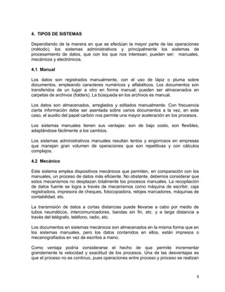 4. TIPOS DE SISTEMAS

Dependiendo de la manera en que se efectúan la mayor parte de las operaciones
(método), los sistemas administrativos y principalmente los sistemas de
procesamiento de datos, que con los que nos interesan, pueden ser: manuales,
mecánicos y electrónicos.

4.1 Manual

Los datos son registrados manualmente, con el uso de lápiz o pluma sobre
documentos, empleando caracteres numéricos y alfabéticos. Los documentos son
transferidos de un lugar a otro en forma manual; pueden ser almacenados en
carpetas de archivos (folders). La búsqueda en los archivos es manual.

Los datos son almacenados, arreglados y editados manualmente. Con frecuencia
cierta información debe ser asentada sobre varios documentos a la vez, en este
caso, el auxilio del papel carbón nos permite una mayor aceleración en los procesos.

Los sistemas manuales tienen sus ventajas: son de bajo costo, son flexibles,
adaptándose fácilmente a los cambios.

Los sistemas administrativos manuales resultan lentos y engorrosos en empresas
que manejan gran volumen de operaciones que son repetitivas y con cálculos
complejos.

4.2 Mecánico

Este sistema emplea dispositivos mecánicos que permiten, en comparación con los
manuales, un proceso de datos más eficiente. No obstante, debemos considerar que
estos mecanismos no desplazan totalmente los procesos manuales. La recopilación
de datos fuente se logra a través de mecanismos como máquina de escribir, caja
registradora, impresora de cheques, fotocopiadora, relojes marcadores, máquinas de
contabilidad, etc.

La transmisión de datos a cortas distancias puede llevarse a cabo por medio de
tubos neumáticos, intercomunicadores, bandas sin fin, etc. y a larga distancia a
través del telégrafo, teléfono, radio, etc.

Los documentos en sistemas mecánicos son almacenados en la misma forma que en
los sistemas manuales, pero los datos contenidos en ellos, están impresos o
mecanografiados en vez de escritos a mano.

Como ventaja podría considerarse el hecho de que permite incrementar
grandemente la velocidad y exactitud de los procesos. Una de las desventajas es
que el proceso no es continuo, pues operaciones entre proceso y proceso se realizan



                                                                                  8
 