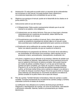 11



a)   Introducción: En esta parte se puede incluir un resumen de los antecedentes
     de la empresa y/o del manual, se puede también hacer referencia a
     circunstancias especiales de la contabilidad de que se trata;

b)   Objetivos que persigue el manual: puede ser el desarrollo de los citados en el
     punto anterior (5);

c)   Instrucciones sobre el uso del manual:

     c.1) Obligatoriedad. Debe quedar expresamente indicado que el uso del
          manual no es optativo, sino obligatorio;

     c.2) Aclaraciones uso de ciertos términos. Para que no haya lugar a diversas
          interpretaciones por cuestiones de semántica, deben definirse los
          términos a utilizar en el manual;

     c.3) Procedimientos para modificar el manual. Qué y cómo debe hacerse
          cuando se presente la necesidad de cambiar algo en el manual y quién
          tiene autoridad para modificarlo (generalmente quien autoriza su emisión);

     c.4) Explicación de la codificación de cuentas utilizada. A veces conviene
          hacer una relación parecida a la que se muestra en la literal d);

     c.5) Periodicidad en la preparación de informes. En función de la naturaleza y
          las necesidades de información de la empresa, habrá reportes que se
          produzcan a diario, semanalmente, mensualmente, anualmente, etc.;

     c.6) Libros y registros que se utilizarán en la empresa. Además de señalar qué
          libros contables se utilizarán, debe definirse en forma precisa la forma en
          que se captará la información al sistema contable. Esto puede hacerse
          por medio de pólizas contables (Figura 7), en las que se formulan las
          partidas de diario completas, por medio de vouchers o fichas contables
          (Figuras 8 y 9), en los que se formulan las partidas separadamente por
          cuenta, se formulan tantas fichas como cuentas se carguen y se abonen y
          por medio de cheques vouchers (Figura 10) en los que al emitir un cheque
          (para sistemas que descansan en movimiento de efectivo) se elabora la
          partida contable en la parte inferior de la copia del cheque.

d)   Plan de cuentas: También llamado nomenclatura, listas de cuentas o cuadro
     contable. Consiste precisamente de una lista de las cuentas (código y nombre)
     ordenadas conforme el estado de situación.

     La codificación mas utilizada es la numérica decimal porque permite la
     integración o desintegración de cuentas, así como el crecimiento, intercalación
     y eliminación ordenada. Además, facilita su procesamiento por medios
     electrónicos.
 