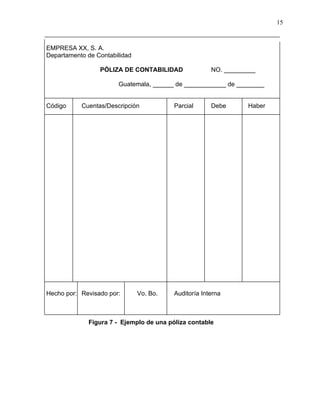 15



EMPRESA XX, S. A.
Departamento de Contabilidad

                 PÓLIZA DE CONTABILIDAD               NO. _________

                       Guatemala, ______ de ____________ de ________


Código     Cuentas/Descripción           Parcial      Debe      Haber




Hecho por: Revisado por:       Vo. Bo.   Auditoría Interna



             Figura 7 - Ejemplo de una póliza contable
 