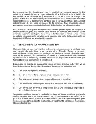 7

La organización del departamento de contabilidad se enmarca dentro de los
principios y procedimientos de organización científica, la identificación y división de
los trabajos, a su normalización y sistematización, a las normas de trabajo, a la
precisa distribución de atribuciones y responsabilidades y a la delimitación de ciertas
responsabilidades. El departamento contable está a su vez, constituido como unidad
independiente de las otras divisiones de la empresa. Sus empleados deben
permanecer imparciales frente al significado de los hechos por ellos registrados.

La contabilidad debe quedar sometida a una revisión periódica para ser adaptada a
las circunstancias, pero esta revisión debe hacerse en un orden, ser aprobada por la
autoridad superior y dar lugar a las correspondientes modificaciones en las normas
de trabajo. La organización contable como cualquier otra parte de la organización no
puede ser modificada sin autorización especial.


3.    SELECCIÓN DE LOS HECHOS A REGISTRAR

Hecho contable es todo movimiento o todo compromiso económico o aún todo valor
que cambia de naturaleza o de característica. Ejemplo: Pagos a terceros,
contratación de deudas, compras, contingencias, ventas al contado, depreciaciones,
creación de reservas, etc. Los hechos contables son seleccionados analizando las
operaciones de la empresa y teniendo en cuenta las exigencias de la dirección que
fijó los objetivos a alcanzar por la contabilidad.

En principio se registra en las cuentas, según diversos criterios, todo valor, ya se
trate de inversiones, de ingresos, de costos o de cargos, de productos, etc.:

a)    Que entre o salga de la empresa;

b)    Que en el interior de la empresa, entre o salga de un sector;

c)    Que sea puesto a cargo de un responsable o que lo beneficie;

d)    Que se confíe a un encargado para que lo custodie o para que lo suministre;

e)    Que afecte a un producto, a una parte de éste, a una actividad, a un pedido, a
      un período de tiempo, etc.

Se puede considerar también como hecho contable, el riesgo financiero, que puede
originarse por el tiempo de uso de bienes o las circunstancias de la economía de un
país, que pueden alterar el nivel de ciertos valores. Esto debe prever registros para
riesgos, riesgos como desgaste, insolvencia, envejecimiento, variaciones monetarias,
litigios judiciales, etc.
 