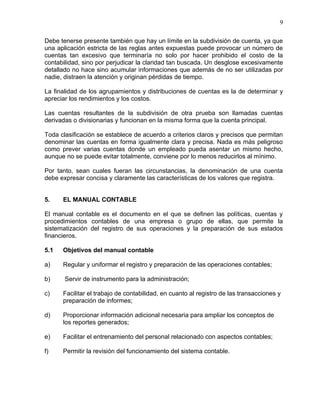 9

Debe tenerse presente también que hay un límite en la subdivisión de cuenta, ya que
una aplicación estricta de las reglas antes expuestas puede provocar un número de
cuentas tan excesivo que terminaría no solo por hacer prohibido el costo de la
contabilidad, sino por perjudicar la claridad tan buscada. Un desglose excesivamente
detallado no hace sino acumular informaciones que además de no ser utilizadas por
nadie, distraen la atención y originan pérdidas de tiempo.

La finalidad de los agrupamientos y distribuciones de cuentas es la de determinar y
apreciar los rendimientos y los costos.

Las cuentas resultantes de la subdivisión de otra prueba son llamadas cuentas
derivadas o divisionarias y funcionan en la misma forma que la cuenta principal.

Toda clasificación se establece de acuerdo a criterios claros y precisos que permitan
denominar las cuentas en forma igualmente clara y precisa. Nada es más peligroso
como prever varias cuentas donde un empleado pueda asentar un mismo hecho,
aunque no se puede evitar totalmente, conviene por lo menos reducirlos al mínimo.

Por tanto, sean cuales fueran las circunstancias, la denominación de una cuenta
debe expresar concisa y claramente las características de los valores que registra.


5.    EL MANUAL CONTABLE

El manual contable es el documento en el que se definen las políticas, cuentas y
procedimientos contables de una empresa o grupo de ellas, que permite la
sistematización del registro de sus operaciones y la preparación de sus estados
financieros.

5.1   Objetivos del manual contable

a)    Regular y uniformar el registro y preparación de las operaciones contables;

b)     Servir de instrumento para la administración;

c)    Facilitar el trabajo de contabilidad, en cuanto al registro de las transacciones y
      preparación de informes;

d)    Proporcionar información adicional necesaria para ampliar los conceptos de
      los reportes generados;

e)    Facilitar el entrenamiento del personal relacionado con aspectos contables;

f)    Permitir la revisión del funcionamiento del sistema contable.
 