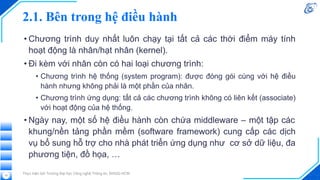 2.1. Bên trong hệ điều hành
• Chương trình duy nhất luôn chạy tại tất cả các thời điểm máy tính
hoạt động là nhân/hạt nhân (kernel).
• Đi kèm với nhân còn có hai loại chương trình:
• Chương trình hệ thống (system program): được đóng gói cùng với hệ điều
hành nhưng không phải là một phần của nhân.
• Chương trình ứng dụng: tất cả các chương trình không có liên kết (associate)
với hoạt động của hệ thống.
• Ngày nay, một số hệ điều hành còn chứa middleware – một tập các
khung/nền tảng phần mềm (software framework) cung cấp các dịch
vụ bổ sung hỗ trợ cho nhà phát triển ứng dụng như cơ sở dữ liệu, đa
phương tiện, đồ họa, …
Thực hiện bởi Trường Đại học Công nghệ Thông tin, ĐHQG-HCM
12
 