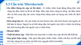 5.3 Cấu trúc Microkernels
• Ưu điểm Đáng tin cậy và Ổn định - Vì nhiều nhân hoạt động đồng thời, khả
năng hệ điều hành bị lỗi là rất thấp. Nếu một chức năng bị hỏng, hệ điều hành
vẫn có thể cung cấp các chức năng khác bằng cách sử dụng các nhân ổn định
còn lại.
• Khả năng bảo trì - Do các nhân có kích thước nhỏ, nên kích thước mã nguồn có
thể bảo trì được. Người ta có thể nâng cấp mã nguồn của một vi nhân mà không
làm ảnh hưởng đến mã nguồn của vi nhân khác.
• Nhược điểm
• Thiết kế phức tạp - Một kiến trúc dựa trên vi nhân như vậy rất khó để thiết kế.
• Suy giảm hiệu năng - Việc giao tiếp giữa nhiều nhân, nhiều mô-đun có thể cản
trở hiệu năng khi so sánh với kiến trúc nguyên khối (monolith).
Thực hiện bởi Trường Đại học Công nghệ Thông tin, ĐHQG-HCM
56
 