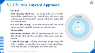 5.2 Cấu trúc Layered Approach
• Ưu điểm
• Khả năng tùy chỉnh cao - Do được phân lớp, việc triển
khai mỗi lớp có thể được tùy chỉnh dễ dàng. Một chức năng
mới cũng có thể được thêm vào mà không ảnh hưởng đến
các mô-đun khác.
• Có thể kiểm chứng - Do có tính mô-đun, mỗi lớp có thể
được xác minh và gỡ lỗi (debug) một cách dễ dàng.
• Nhược điểm.
• Hiệu năng kém hơn - Một hệ điều hành có cấu trúc phân
lớp có hiệu năng kém hơn so với hệ điều hành có cấu trúc
cơ bản.
• Thiết kế phức tạp - Mỗi lớp phải được lên kế hoạch cẩn
thận vì mỗi lớp chỉ giao tiếp với lớp dưới nó, và cần một quy
trình thiết kế tốt để tạo ra một hệ điều hành phân lớp.
Thực hiện bởi Trường Đại học Công nghệ Thông tin, ĐHQG-HCM
58
 