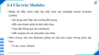 5.4 Cấu trúc Modules
• Nhiều hệ điều hành hiện đại triển khai các loadable kernel modules
(LKMs):
• Sử dụng cách tiếp cận hướng đối tượng.
• Mỗi core thành phần là tách biệt nhau.
• Trao đổi thông qua các interfaces.
• Mỗi module như là một phần của nhân.
• Nhìn chung, cấu trúc Modules giống với cấu trúc Layer nhưng phức tạp
hơn.
• Ví dụ: Linux, Solaris
Thực hiện bởi Trường Đại học Công nghệ Thông tin, ĐHQG-HCM
59
 
