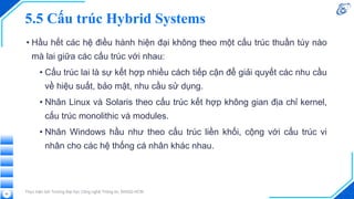 5.5 Cấu trúc Hybrid Systems
• Hầu hết các hệ điều hành hiện đại không theo một cấu trúc thuần túy nào
mà lai giữa các cấu trúc với nhau:
• Cấu trúc lai là sự kết hợp nhiều cách tiếp cận để giải quyết các nhu cầu
về hiệu suất, bảo mật, nhu cầu sử dụng.
• Nhân Linux và Solaris theo cấu trúc kết hợp không gian địa chỉ kernel,
cấu trúc monolithic và modules.
• Nhân Windows hầu như theo cấu trúc liền khối, cộng với cấu trúc vi
nhân cho các hệ thống cá nhân khác nhau.
Thực hiện bởi Trường Đại học Công nghệ Thông tin, ĐHQG-HCM
62
 