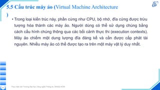 5.5 Cấu trúc máy ảo (Virtual Machine Architecture
)
• Trong loại kiến trúc này, phần cứng như CPU, bộ nhớ, đĩa cứng được trừu
tượng hóa thành các máy ảo. Người dùng có thể sử dụng chúng bằng
cách cấu hình chúng thông qua các bối cảnh thực thi (execution contexts).
Máy ảo chiếm một dung lượng đĩa đáng kể và cần được cấp phát tài
nguyên. Nhiều máy ảo có thể được tạo ra trên một máy vật lý duy nhất.
Thực hiện bởi Trường Đại học Công nghệ Thông tin, ĐHQG-HCM
63
 