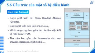 Kiến trúc Android
• Được phát triển bởi Open Handset Alliance
(Google).
• Được phát triển dựa trên nhân Linux.
• Môi trường chạy bao gồm tập các thư viện API
và máy ảo ART VM.
• Thư viện bao gồm các frameworks cho web
browser, database, multimedia, …
Thực hiện bởi Trường Đại học Công nghệ Thông tin, ĐHQG-HCM
69
5.6 Cấu trúc của một số hệ điều hành
 