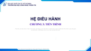 ĐẠI HỌC QUỐC GIA TP. HỒ CHÍ MINH
TRƯỜNG ĐẠI HỌC CÔNG NGHỆ THÔNG TIN
ĐẠI HỌC QUỐC GIA TP. HỒ CHÍ MINH
TRƯỜNG ĐẠI HỌC CÔNG NGHỆ THÔNG TIN
Thực hiện bởi Trường Đại học Công nghệ Thông tin, ĐHQG-HCM
1
HỆ ĐIỀU HÀNH
CHƯƠNG 3: TIẾN TRÌNH
Trình bày: ...
Trình bày các khái niệm cơ bản về tiến trình, các thông số của tiến trình, các khái niệm cơ bản về định thời tiến trình và giao tiếp giữa
các tiến trình, và biết được các tác vụ cơ bản của một tiến trình
Trình bày: ...
 