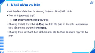 1. Khái niệm cơ bản
• Một hệ điều hành thực thi chương trình như là một tiến trình.
• Tiến trình (process) là gì?
🡪 Một chương trình đang thực thi
• Chương trình là thực thể bị động lưu trên đĩa (tập tin thực thi - executable
file); tiến trình là thực thể chủ động.
• Chương trình trở thành tiến trình khi một tập tin thực thi được nạp vào bộ
nhớ.
Thực hiện bởi Trường Đại học Công nghệ Thông tin, ĐHQG-HCM
5
 