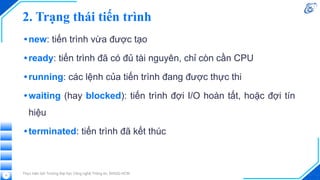 2. Trạng thái tiến trình
•new: tiến trình vừa được tạo
•ready: tiến trình đã có đủ tài nguyên, chỉ còn cần CPU
•running: các lệnh của tiến trình đang được thực thi
•waiting (hay blocked): tiến trình đợi I/O hoàn tất, hoặc đợi tín
hiệu
•terminated: tiến trình đã kết thúc
Thực hiện bởi Trường Đại học Công nghệ Thông tin, ĐHQG-HCM
11
 