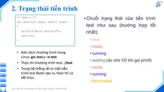 2. Trạng thái tiến trình
•Chuỗi trạng thái của tiến trình
test như sau (trường hợp tốt
nhất):
• new
• ready
• running
• waiting (do chờ I/O khi gọi printf)
• ready
• running
• terminated
Thực hiện bởi Trường Đại học Công nghệ Thông tin, ĐHQG-HCM
13
/* test.c */
int main(int argc, char** argv)
{
printf(“Hello worldn");
exit(0);
}
• Biên dịch chương trình trong
Linux: gcc test.c –o test
• Thực thi chương trình test: ./test
• Trong hệ thống sẽ có một tiến
trình test được tạo ra, thực thi và
kết thúc.
 