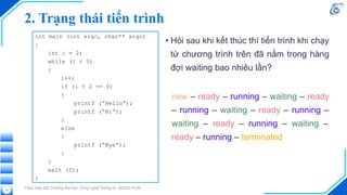 2. Trạng thái tiến trình
• Hỏi sau khi kết thúc thì tiến trình khi chạy
từ chương trình trên đã nằm trong hàng
đợi waiting bao nhiêu lần?
Thực hiện bởi Trường Đại học Công nghệ Thông tin, ĐHQG-HCM
14
int main (int argc, char** argv)
{
int i = 2;
while (i < 5)
{
i++;
if (i % 2 == 0)
{
printf (“Hello”);
printf (“Hi”);
}
else
{
printf (“Bye”);
}
}
exit (0);
}
new – ready – running – waiting – ready
– running – waiting – ready – running –
waiting – ready – running – waiting –
ready – running – terminated
 