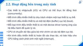 2.2. Hoạt động bên trong máy tính
• Các thiết bị nhập/xuất (I/O) và CPU có thể thực thi đồng thời
(concurrently).
• Mỗi trình điều khiển thiết bị chịu trách nhiệm một loại thiết bị cụ thể.
• Mỗi trình điều khiển thiết bị có một bộ đệm (buffer) cục bộ (local).
• Mỗi loại trình điều khiển thiết bị có một device driver tương ứng của
hệ điều hành để quản lý nó.
• CPU di chuyển dữ liệu giữa bộ nhớ chính và các bộ đệm cục bộ.
• Khi trình điều khiển thiết bị hoàn tất các thao tác, nó báo hiệu cho
CPU bằng cách phát sinh một ngắt (interrupt).
Thực hiện bởi Trường Đại học Công nghệ Thông tin, ĐHQG-HCM
15
 