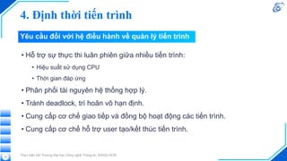 4. Định thời tiến trình
• Hỗ trợ sự thực thi luân phiên giữa nhiều tiến trình:
• Hiệu suất sử dụng CPU
• Thời gian đáp ứng
• Phân phối tài nguyên hệ thống hợp lý.
• Tránh deadlock, trì hoãn vô hạn định.
• Cung cấp cơ chế giao tiếp và đồng bộ hoạt động các tiến trình.
• Cung cấp cơ chế hỗ trợ user tạo/kết thúc tiến trình.
Thực hiện bởi Trường Đại học Công nghệ Thông tin, ĐHQG-HCM
18
Yêu cầu đối với hệ điều hành về quản lý tiến trình
 