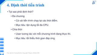 4. Định thời tiến trình
• Tại sao phải định thời?
• Đa chương
• Có vài tiến trình chạy tại các thời điểm.
• Mục tiêu: tận dụng tối đa CPU.
• Chia thời
• User tương tác với mỗi chương trình đang thực thi.
• Mục tiêu: tối thiểu thời gian đáp ứng.
Thực hiện bởi Trường Đại học Công nghệ Thông tin, ĐHQG-HCM
19
 
