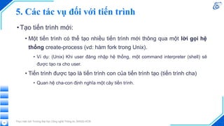 5. Các tác vụ đối với tiến trình
•Tạo tiến trình mới:
• Một tiến trình có thể tạo nhiều tiến trình mới thông qua một lời gọi hệ
thống create-process (vd: hàm fork trong Unix).
• Ví dụ: (Unix) Khi user đăng nhập hệ thống, một command interpreter (shell) sẽ
được tạo ra cho user.
• Tiến trình được tạo là tiến trình con của tiến trình tạo (tiến trình cha)
• Quan hệ cha-con định nghĩa một cây tiến trình.
Thực hiện bởi Trường Đại học Công nghệ Thông tin, ĐHQG-HCM
29
 