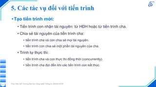 5. Các tác vụ đối với tiến trình
•Tạo tiến trình mới:
• Tiến trình con nhận tài nguyên: từ HĐH hoặc từ tiến trình cha.
• Chia sẻ tài nguyên của tiến trình cha:
• tiến trình cha và con chia sẻ mọi tài nguyên.
• tiến trình con chia sẻ một phần tài nguyên của cha.
• Trình tự thực thi:
• tiến trình cha và con thực thi đồng thời (concurrently).
• tiến trình cha đợi đến khi các tiến trình con kết thúc.
Thực hiện bởi Trường Đại học Công nghệ Thông tin, ĐHQG-HCM
31
 