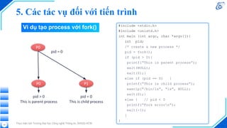Thực hiện bởi Trường Đại học Công nghệ Thông tin, ĐHQG-HCM
33
#include <stdio.h>
#include <unistd.h>
int main (int argc, char *argv[]){
int pid;
/* create a new process */
pid = fork();
if (pid > 0){
printf(“This is parent process”);
wait(NULL);
exit(0);}
else if (pid == 0) {
printf(“This is child process”);
execlp(“/bin/ls”, “ls”, NULL);
exit(0);}
else { // pid < 0
printf(“Fork errorn”);
exit(-1);
}
}
P0
P0 P1
pid > 0
This is parent process
pid = 0
This is child process
pid = 0
Ví dụ tạo process với fork()
5. Các tác vụ đối với tiến trình
 