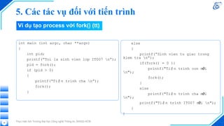Thực hiện bởi Trường Đại học Công nghệ Thông tin, ĐHQG-HCM
35
int main (int argc, char **argv)
{
int pid;
printf(“Toi la sinh vien lop IT007 n”);
pid = fork();
if (pid > 0)
{
printf(“Tiến trình cha n”);
fork();
}
Ví dụ tạo process với fork() (tt)
5. Các tác vụ đối với tiến trình
else
{
printf(“Sinh vien tu giac trong
kiem tra n”);
if(fork() = 0 ){
printf("Tiến trình con mới
n");
fork();
}
else
printf("Tiến trình cha mới
n");
printf("Tiến trình IT007 mới n");
}
}
 