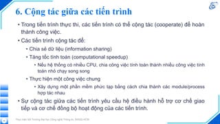 6. Cộng tác giữa các tiến trình
• Trong tiến trình thực thi, các tiến trình có thể cộng tác (cooperate) để hoàn
thành công việc.
• Các tiến trình cộng tác để:
• Chia sẻ dữ liệu (information sharing)
• Tăng tốc tính toán (computational speedup)
• Nếu hệ thống có nhiều CPU, chia công việc tính toán thành nhiều công việc tính
toán nhỏ chạy song song
• Thực hiện một công việc chung
• Xây dựng một phần mềm phức tạp bằng cách chia thành các module/process
hợp tác nhau
• Sự cộng tác giữa các tiến trình yêu cầu hệ điều hành hỗ trợ cơ chế giao
tiếp và cơ chế đồng bộ hoạt động của các tiến trình.
Thực hiện bởi Trường Đại học Công nghệ Thông tin, ĐHQG-HCM
40
 