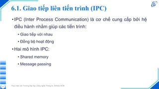 6.1. Giao tiếp liên tiến trình (IPC)
•IPC (Inter Process Communication) là cơ chế cung cấp bởi hệ
điều hành nhằm giúp các tiến trình:
• Giao tiếp với nhau
• Đồng bộ hoạt động
•Hai mô hình IPC:
• Shared memory
• Message passing
Thực hiện bởi Trường Đại học Công nghệ Thông tin, ĐHQG-HCM
42
 