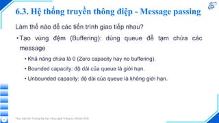 6.3. Hệ thống truyền thông điệp - Message passing
Làm thế nào để các tiến trình giao tiếp nhau?
•Tạo vùng đệm (Buffering): dùng queue để tạm chứa các
message
• Khả năng chứa là 0 (Zero capacity hay no buffering).
• Bounded capacity: độ dài của queue là giới hạn.
• Unbounded capacity: độ dài của queue là không giới hạn.
Thực hiện bởi Trường Đại học Công nghệ Thông tin, ĐHQG-HCM
48
 